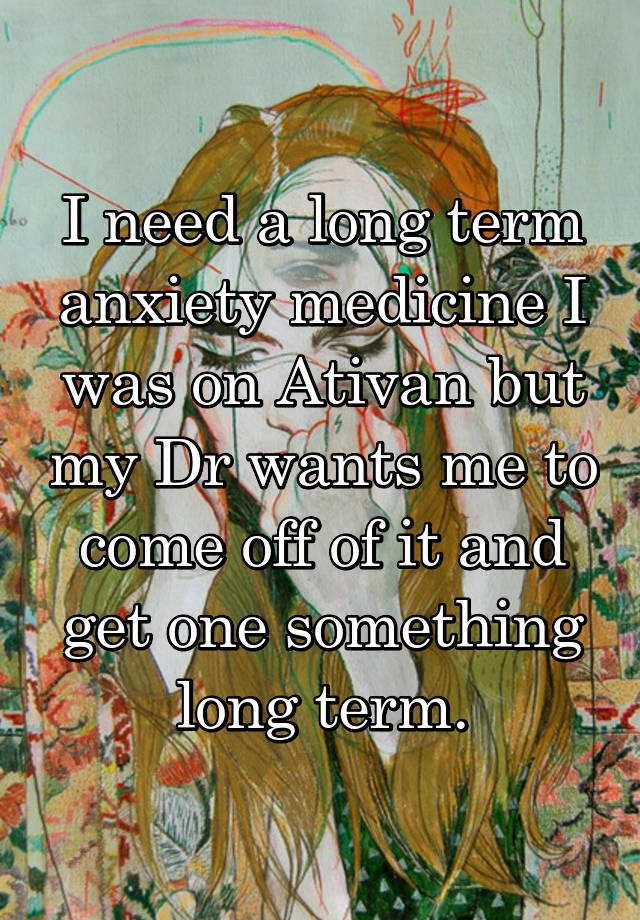 I need a long term anxiety medicine I was on Ativan but my Dr wants me to come off of it and get one something long term.