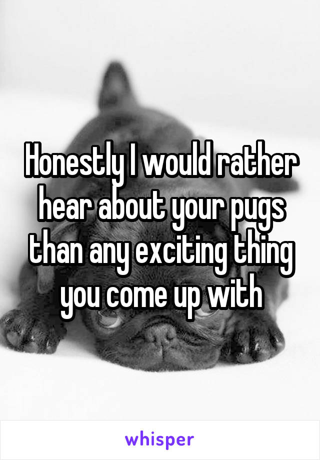 Honestly I would rather hear about your pugs than any exciting thing you come up with