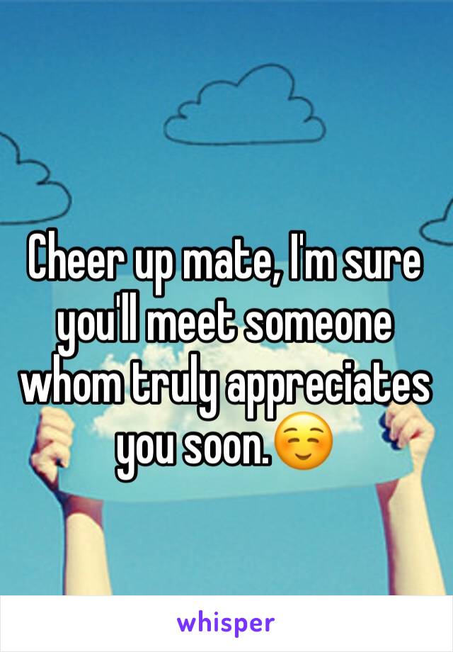 Cheer up mate, I'm sure you'll meet someone whom truly appreciates you soon.☺️