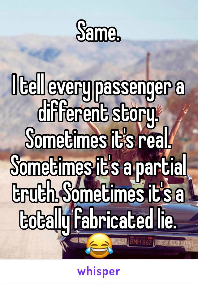 Same. 

I tell every passenger a different story. Sometimes it's real. Sometimes it's a partial truth. Sometimes it's a totally fabricated lie. 😂