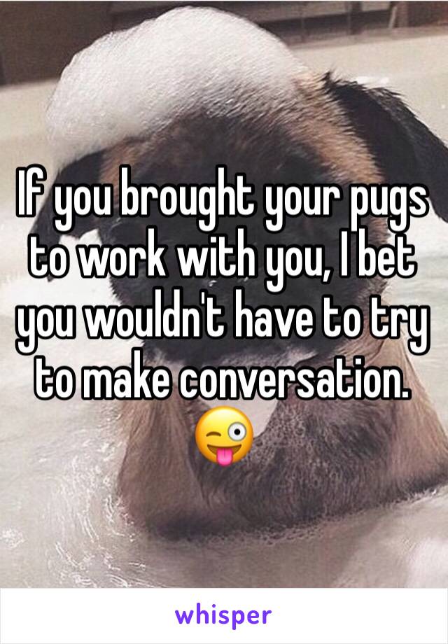 If you brought your pugs to work with you, I bet you wouldn't have to try to make conversation. 😜