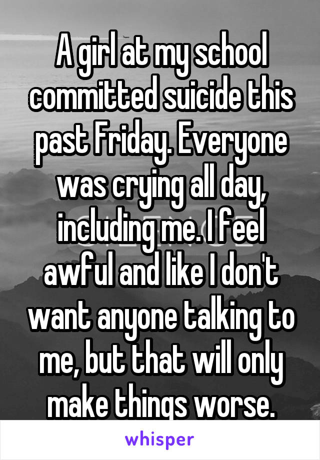 A girl at my school committed suicide this past Friday. Everyone was crying all day, including me. I feel awful and like I don't want anyone talking to me, but that will only make things worse.