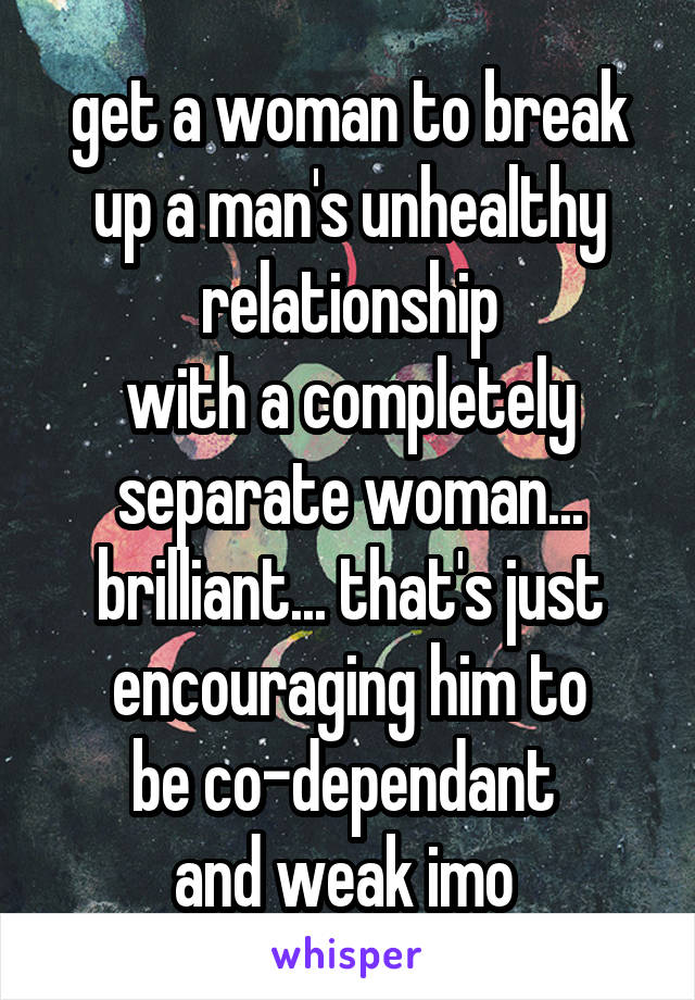 get a woman to break
up a man's unhealthy relationship
with a completely separate woman...
brilliant... that's just
encouraging him to
be co-dependant 
and weak imo 