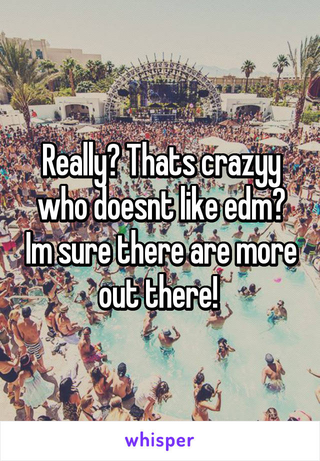 Really? Thats crazyy who doesnt like edm? Im sure there are more out there! 