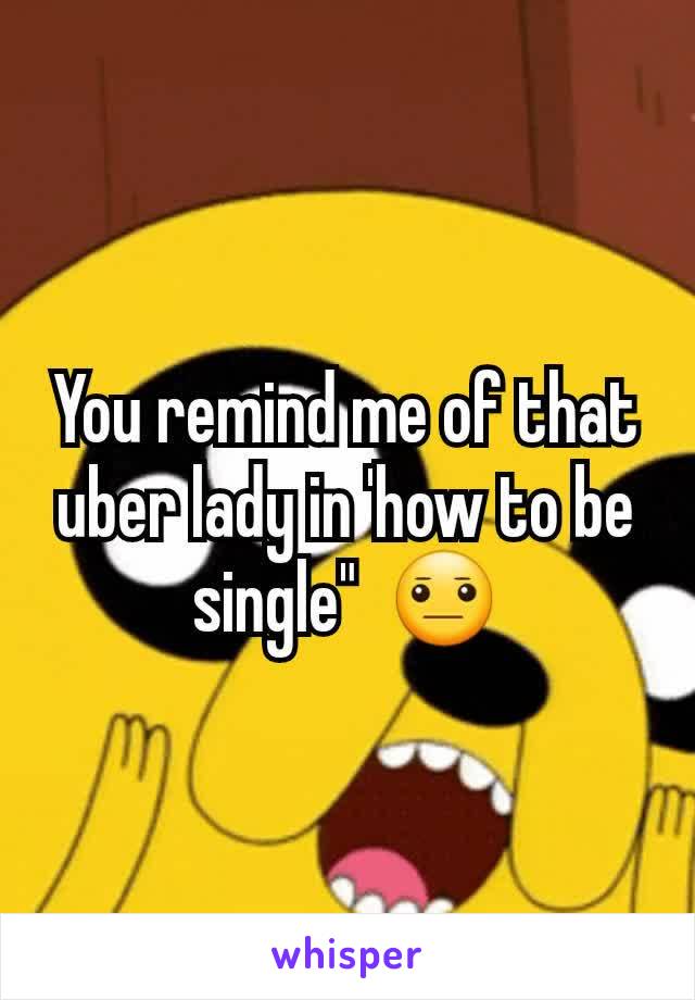 You remind me of that uber lady in 'how to be single"  😐