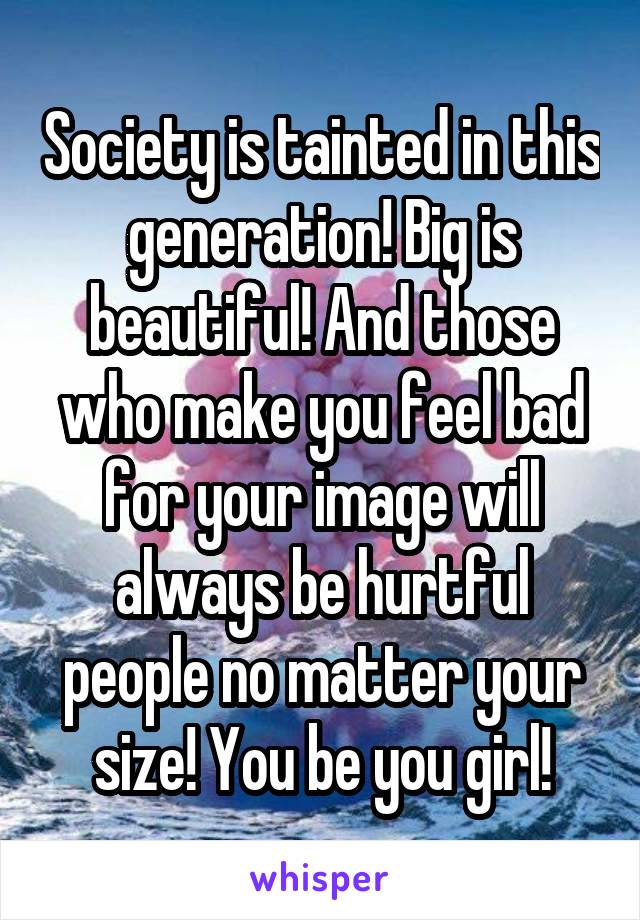 Society is tainted in this generation! Big is beautiful! And those who make you feel bad for your image will always be hurtful people no matter your size! You be you girl!