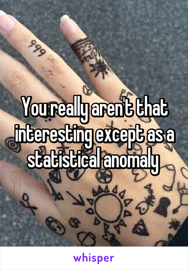 You really aren't that interesting except as a statistical anomaly 