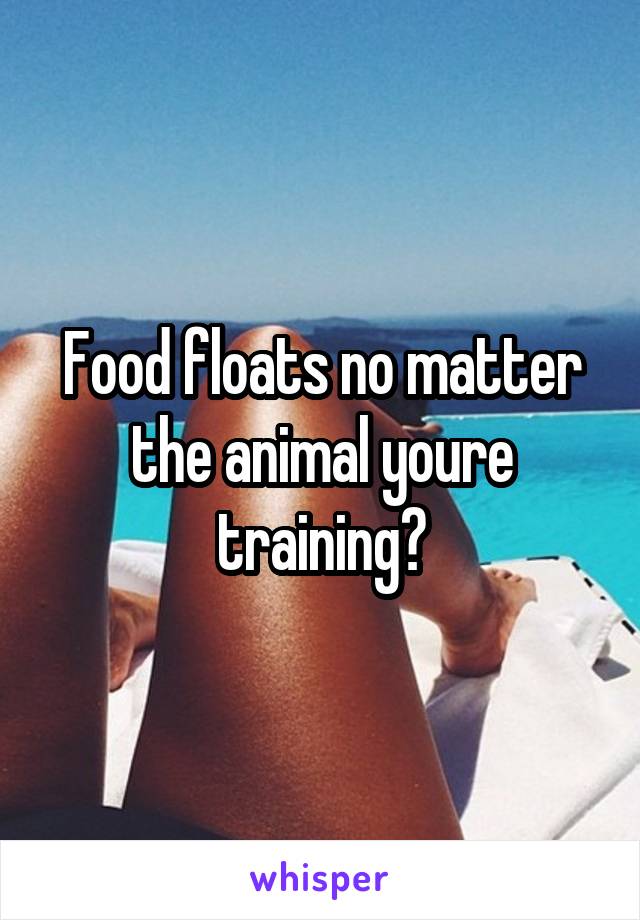 Food floats no matter the animal youre training?