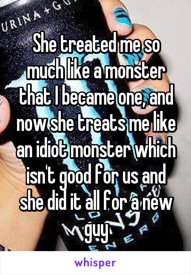 She treated me so much like a monster that I became one, and now she treats me like an idiot monster which isn't good for us and she did it all for a new guy