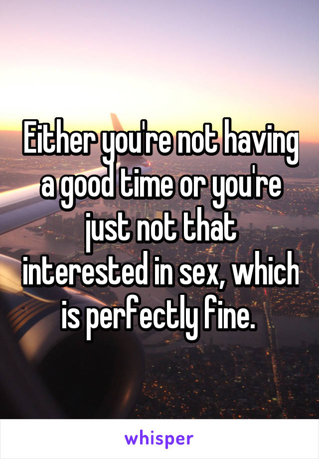 Either you're not having a good time or you're just not that interested in sex, which is perfectly fine. 