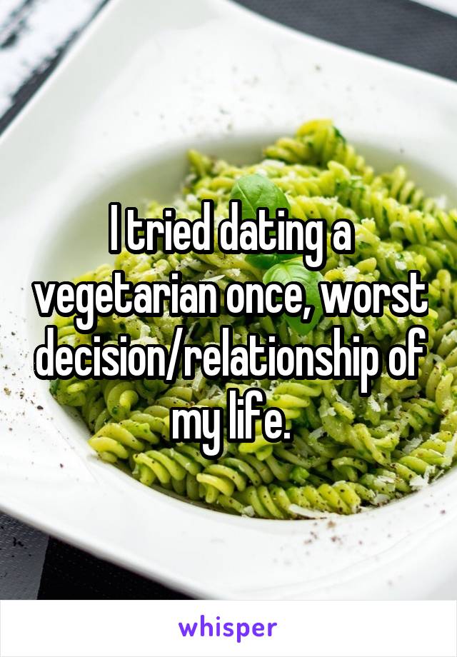 I tried dating a vegetarian once, worst decision/relationship of my life.