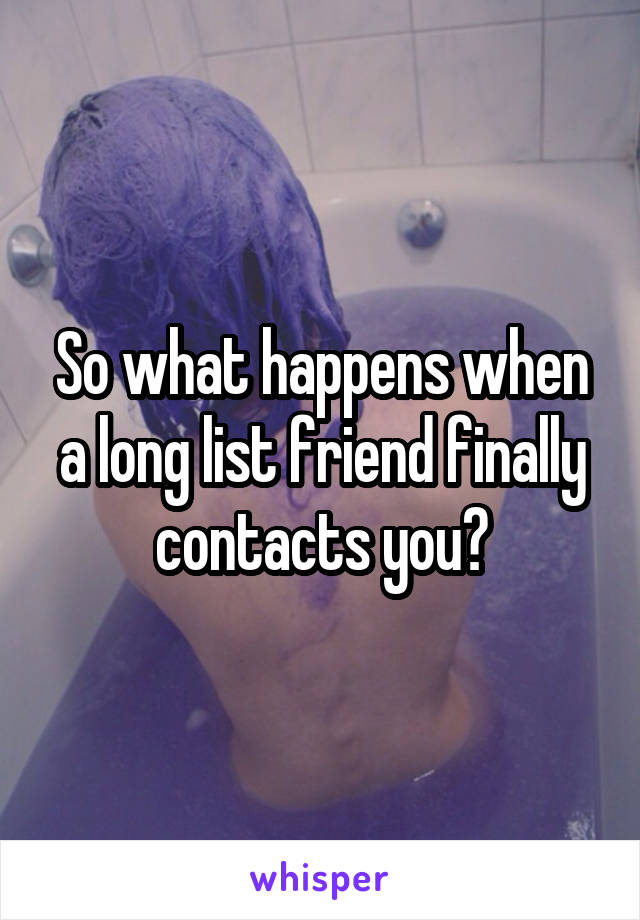 So what happens when a long list friend finally contacts you?