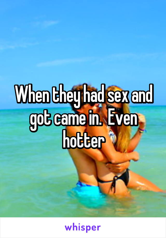 When they had sex and got came in.  Even hotter