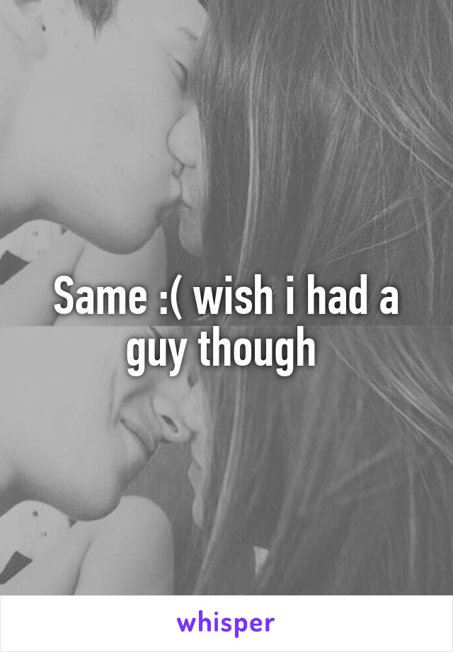 Same :( wish i had a guy though 