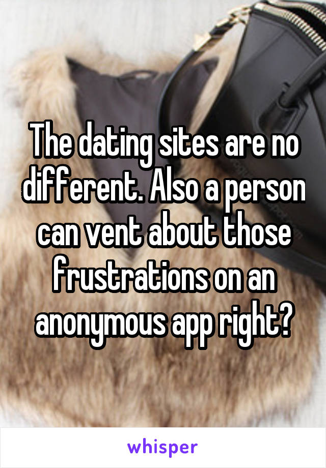 The dating sites are no different. Also a person can vent about those frustrations on an anonymous app right?