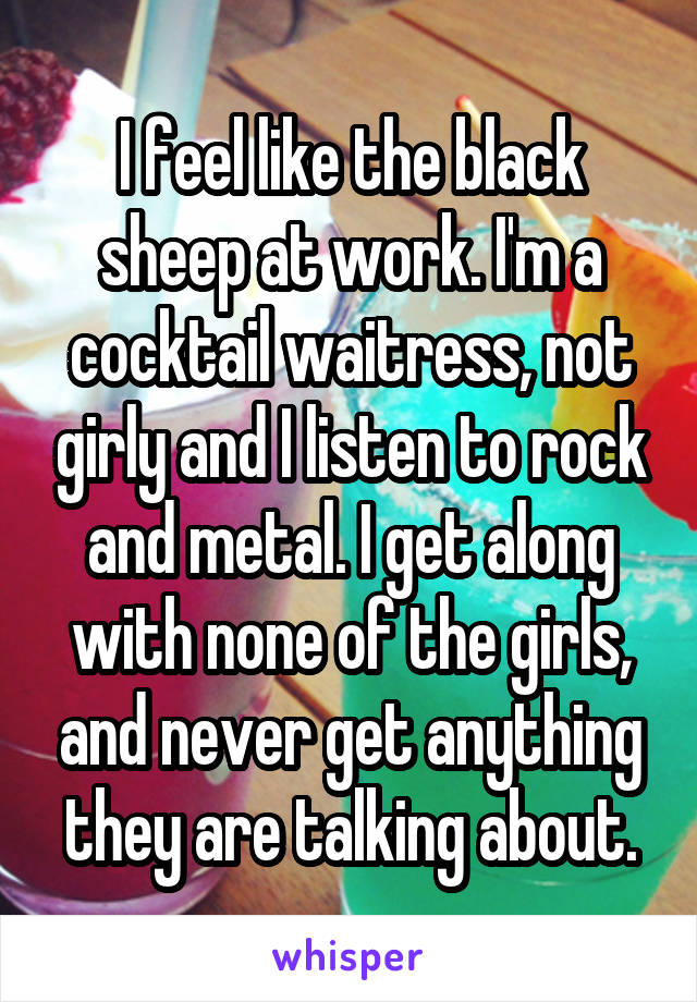 I feel like the black sheep at work. I'm a cocktail waitress, not girly and I listen to rock and metal. I get along with none of the girls, and never get anything they are talking about.