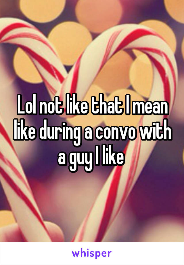 Lol not like that I mean like during a convo with a guy I like 