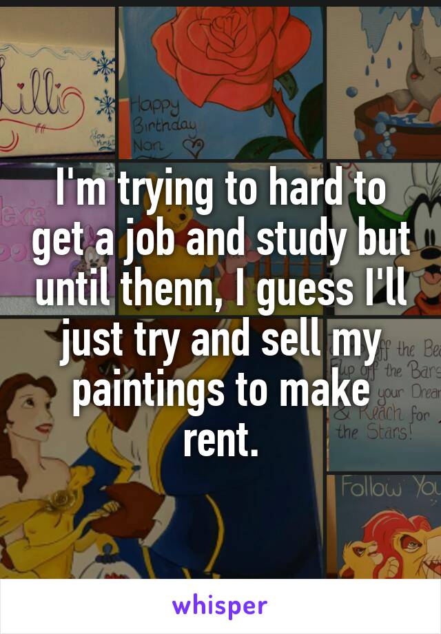 I'm trying to hard to get a job and study but until thenn, I guess I'll just try and sell my paintings to make rent.