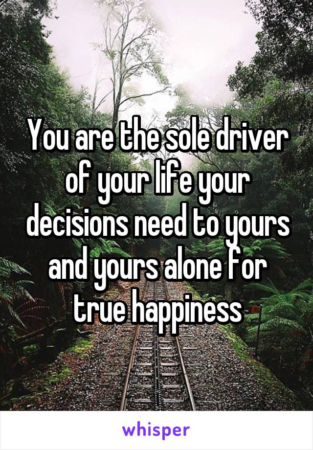 You are the sole driver of your life your decisions need to yours and yours alone for true happiness