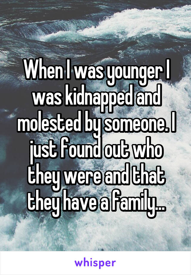 When I was younger I was kidnapped and molested by someone. I just found out who they were and that they have a family...