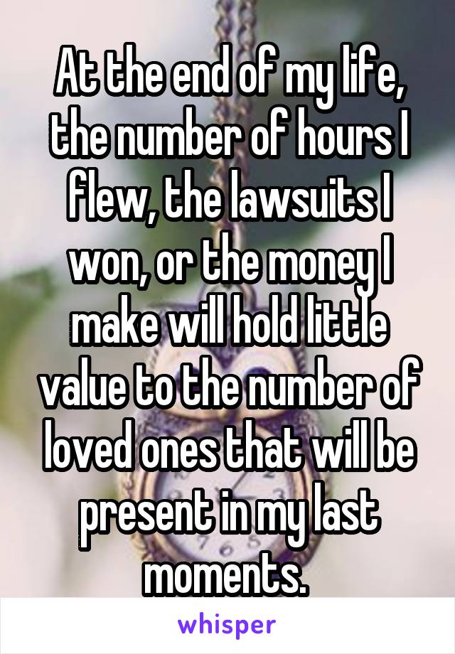 At the end of my life, the number of hours I flew, the lawsuits I won, or the money I make will hold little value to the number of loved ones that will be present in my last moments. 