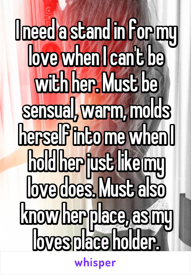 I need a stand in for my love when I can't be with her. Must be sensual, warm, molds herself into me when I hold her just like my love does. Must also know her place, as my loves place holder.