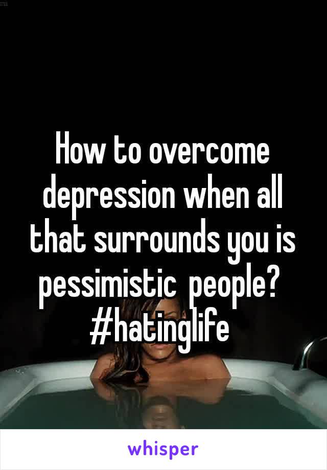 How to overcome depression when all that surrounds you is pessimistic people? 
#hatinglife 