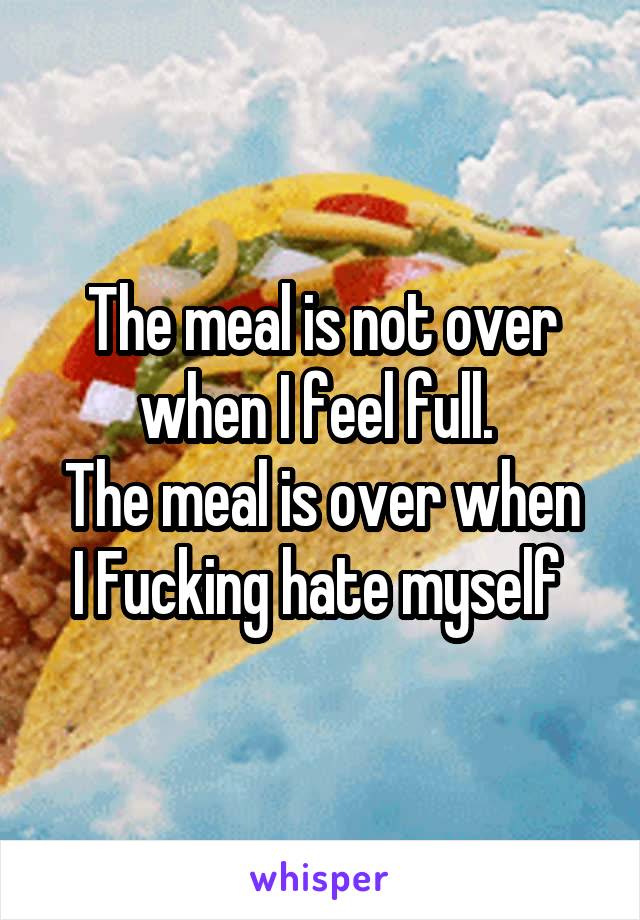 The meal is not over when I feel full. 
The meal is over when I Fucking hate myself 