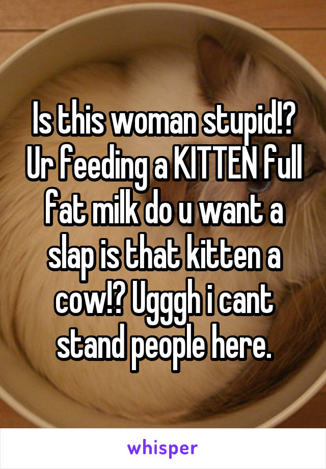 Is this woman stupid!? Ur feeding a KITTEN full fat milk do u want a slap is that kitten a cow!? Ugggh i cant stand people here.