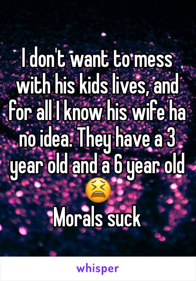 I don't want to mess with his kids lives, and for all I know his wife ha no idea. They have a 3 year old and a 6 year old 😫
Morals suck