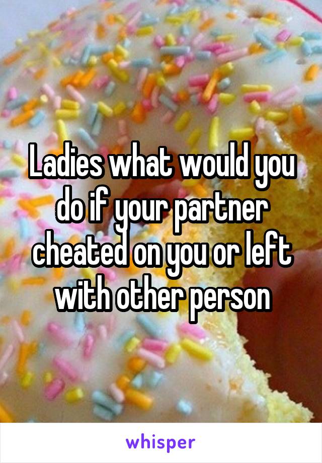 Ladies what would you do if your partner cheated on you or left with other person
