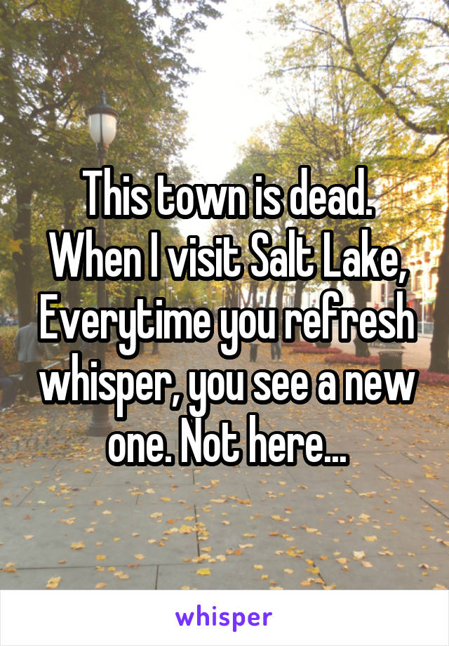This town is dead. When I visit Salt Lake, Everytime you refresh whisper, you see a new one. Not here...