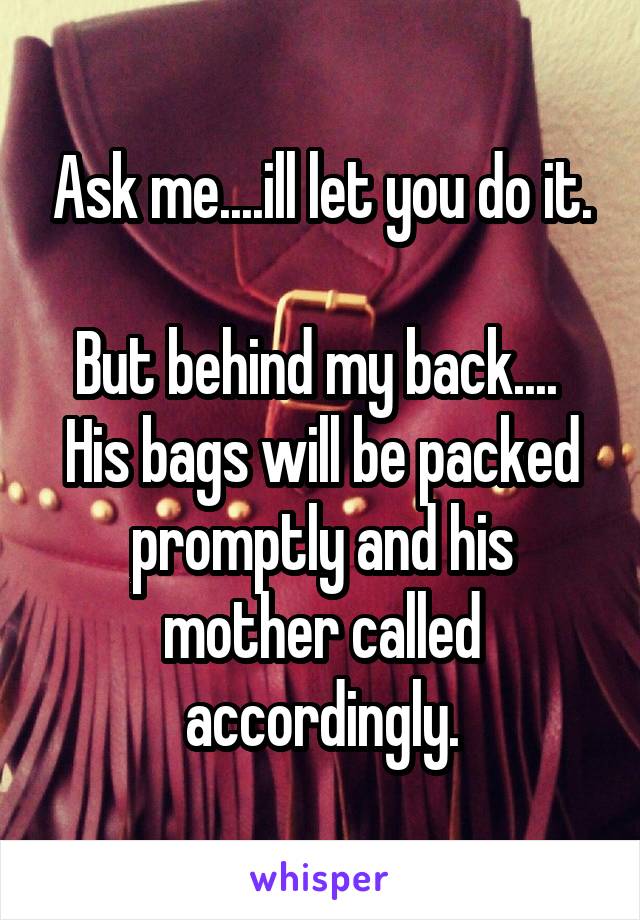 Ask me....ill let you do it.

But behind my back.... 
His bags will be packed promptly and his mother called accordingly.
