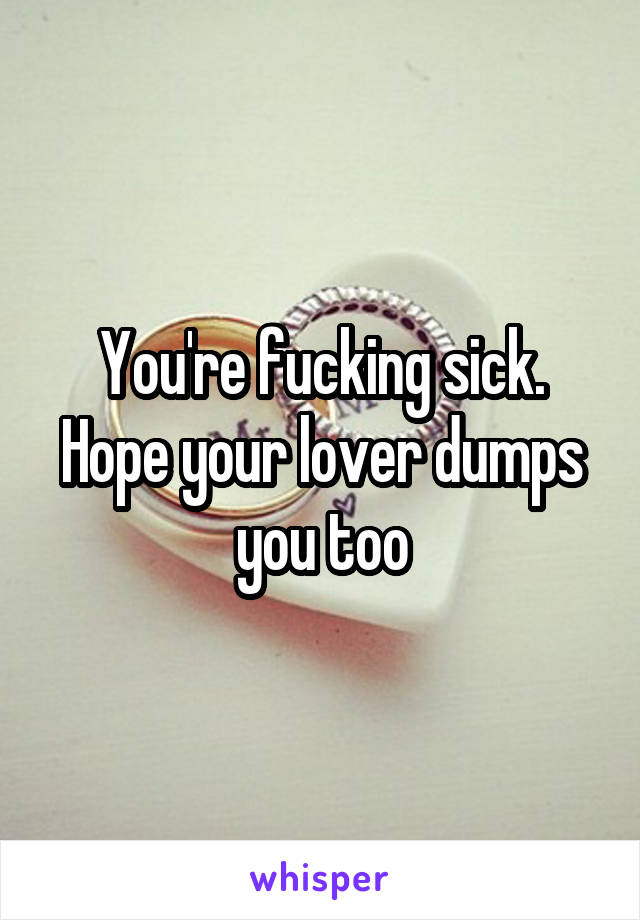 You're fucking sick. Hope your lover dumps you too