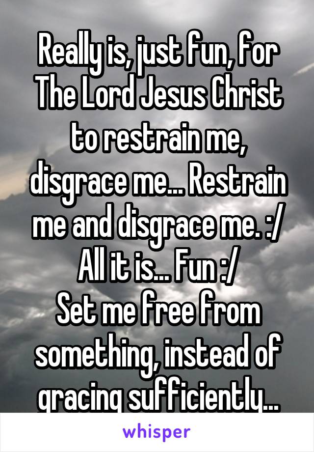 Really is, just fun, for The Lord Jesus Christ to restrain me, disgrace me... Restrain me and disgrace me. :/
All it is... Fun :/
Set me free from something, instead of gracing sufficiently...