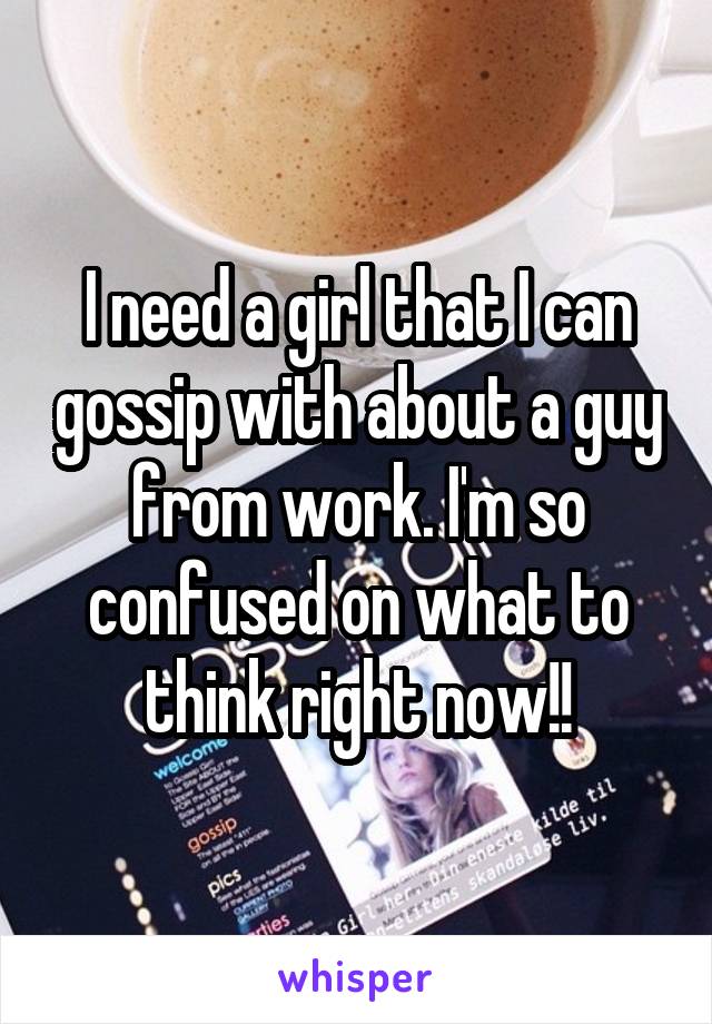 I need a girl that I can gossip with about a guy from work. I'm so confused on what to think right now!!