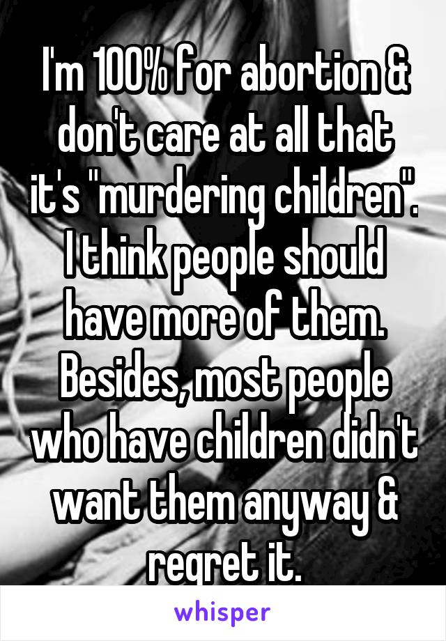 I'm 100% for abortion & don't care at all that it's "murdering children". I think people should have more of them. Besides, most people who have children didn't want them anyway & regret it.