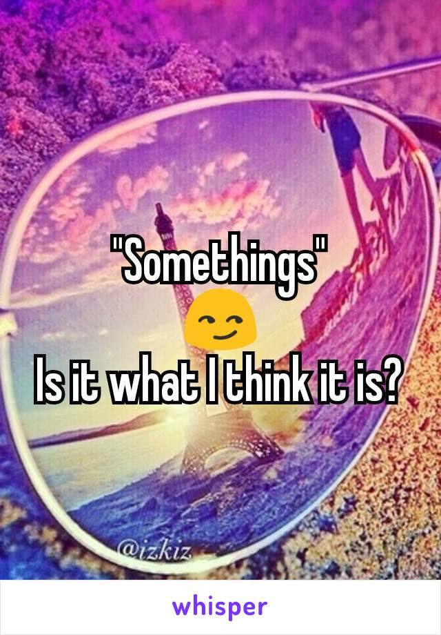 "Somethings"
😏
Is it what I think it is?