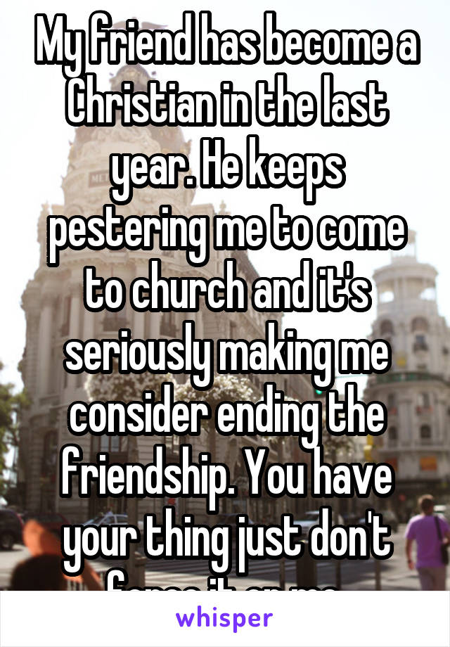 My friend has become a Christian in the last year. He keeps pestering me to come to church and it's seriously making me consider ending the friendship. You have your thing just don't force it on me.