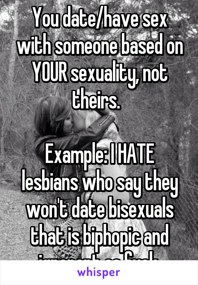 You date/have sex with someone based on YOUR sexuality, not theirs.  

Example: I HATE lesbians who say they won't date bisexuals that is biphopic and ignorant as fuck.