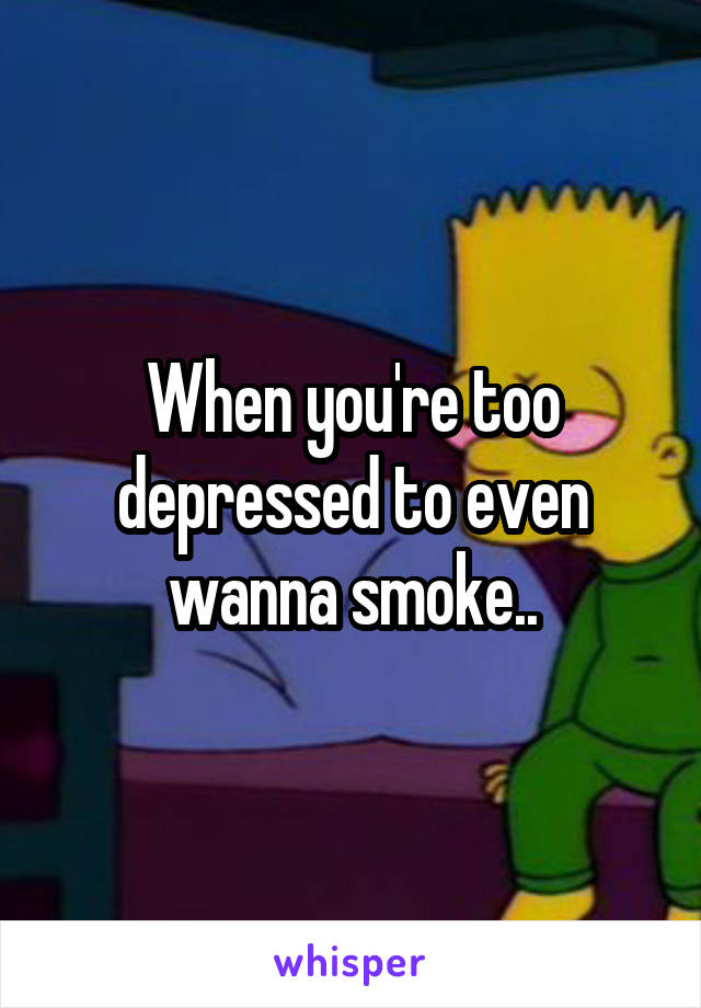 When you're too depressed to even wanna smoke..