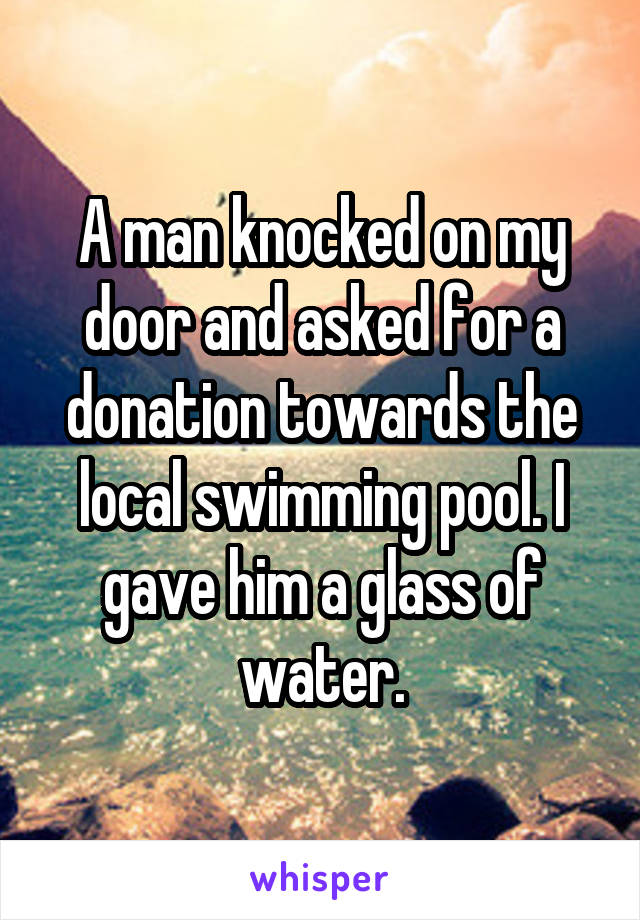 A man knocked on my door and asked for a donation towards the local swimming pool. I gave him a glass of water.