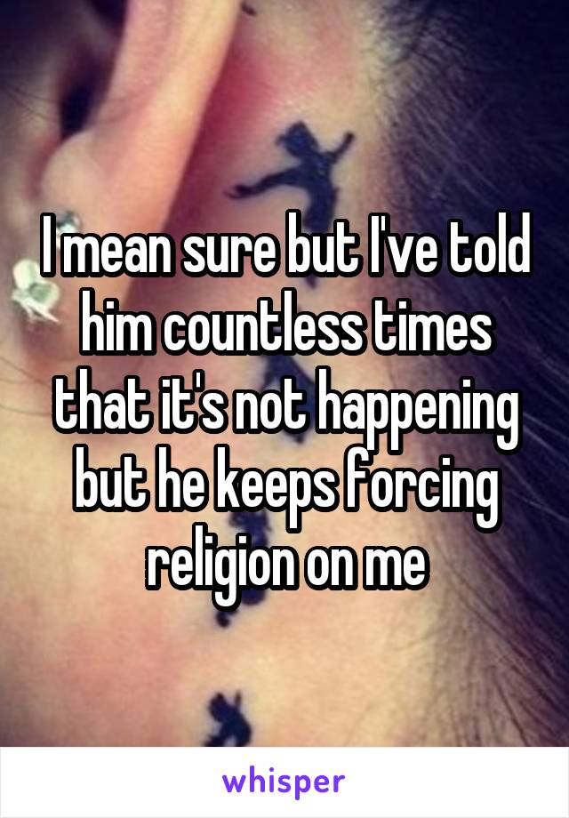 I mean sure but I've told him countless times that it's not happening but he keeps forcing religion on me