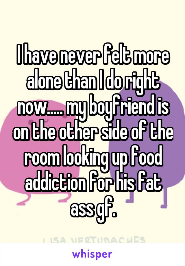 I have never felt more alone than I do right now..... my boyfriend is on the other side of the room looking up food addiction for his fat ass gf.