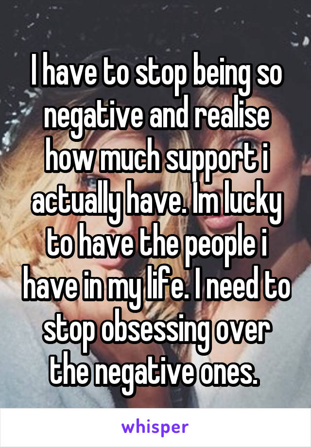I have to stop being so negative and realise how much support i actually have. Im lucky to have the people i have in my life. I need to stop obsessing over the negative ones. 