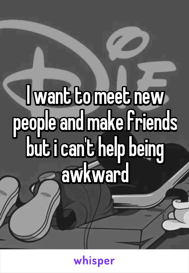 I want to meet new people and make friends but i can't help being awkward