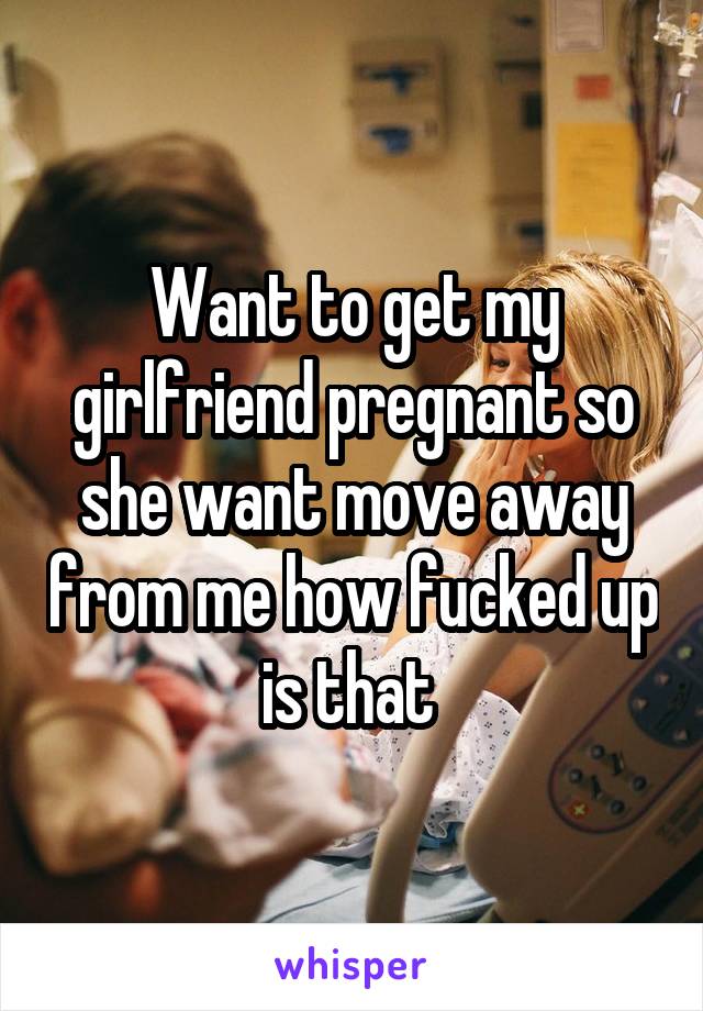 Want to get my girlfriend pregnant so she want move away from me how fucked up is that 