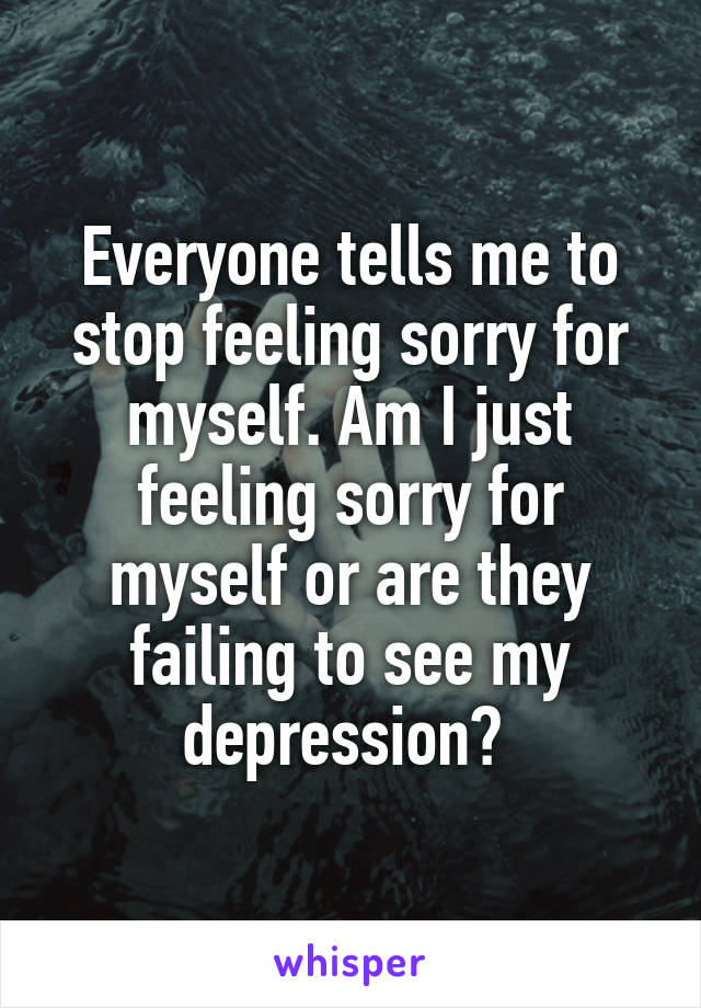 Everyone tells me to stop feeling sorry for myself. Am I just feeling sorry for myself or are they failing to see my depression? 