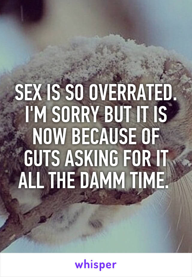 SEX IS SO OVERRATED.
I'M SORRY BUT IT IS NOW BECAUSE OF GUTS ASKING FOR IT ALL THE DAMM TIME. 