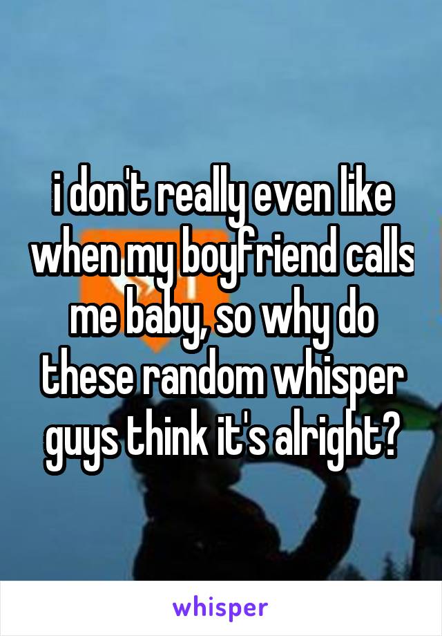 i don't really even like when my boyfriend calls me baby, so why do these random whisper guys think it's alright?